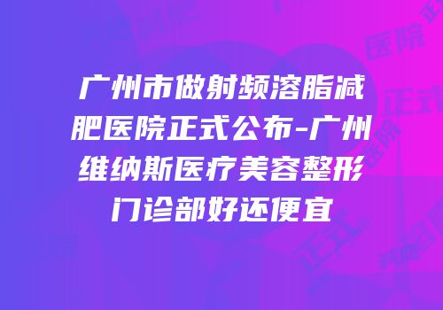 广州市做射频溶脂减肥医院正式公布-广州维纳斯医疗美容整形门诊部好还便宜