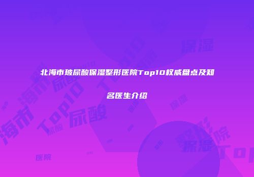 北海市玻尿酸保湿整形医院Top10权威盘点及知名医生介绍