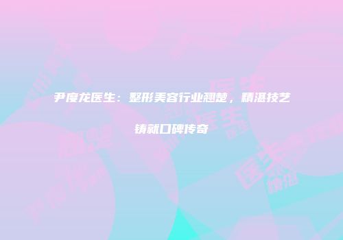尹度龙医生：整形美容行业翘楚，精湛技艺铸就口碑传奇