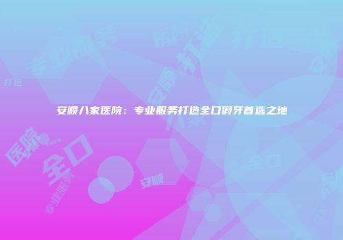 安顺八家医院：专业服务打造全口假牙首选之地