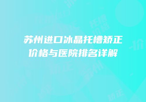 苏州进口冰晶托槽矫正价格与医院排名详解