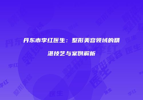 丹东市李红医生：整形美容领域的精湛技艺与案例解析