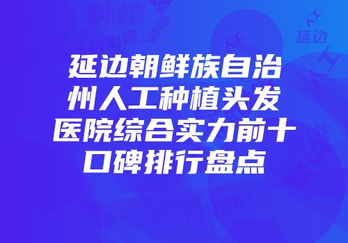 延边朝鲜族自治州人工种植头发医院综合实力前十口碑排行盘点