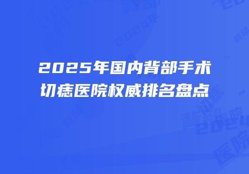 2025年国内背部手术切痣医院权威排名盘点