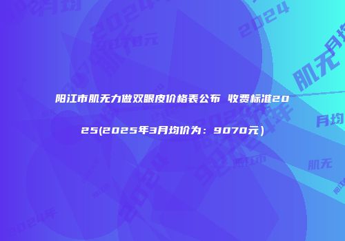 阳江市肌无力做双眼皮价格表公布 收费标准2025(2025年3月均价为：9070元）