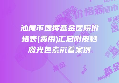 汕尾市逸挥基金医院价格表(费用)汇总附皮秒激光色素沉着案例