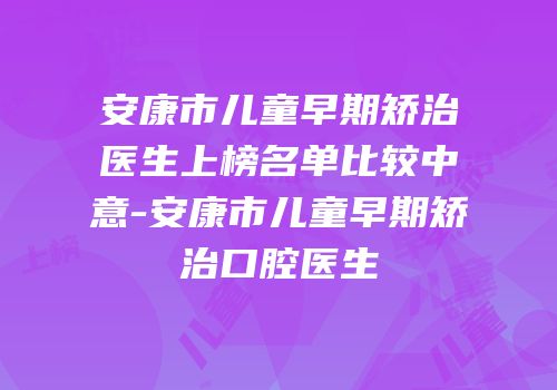 安康市儿童早期矫治医生上榜名单比较中意-安康市儿童早期矫治口腔医生
