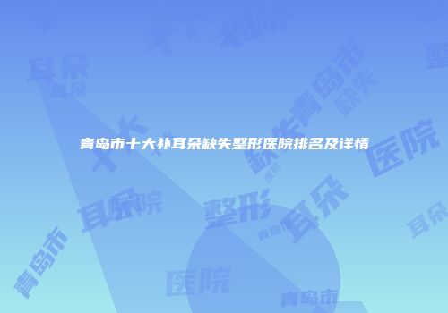 青岛市十大补耳朵缺失整形医院排名及详情