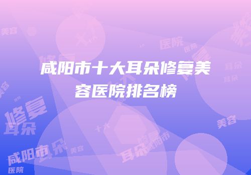 咸阳市十大耳朵修复美容医院排名榜