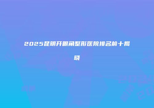 2025昆明开眼角整形医院排名前十揭晓