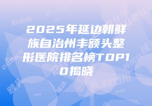 2025年延边朝鲜族自治州丰额头整形医院排名榜TOP10揭晓