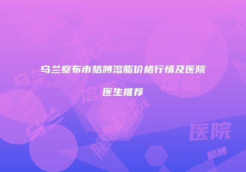 乌兰察布市胳膊溶脂价格行情及医院医生推荐