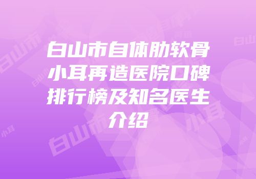 白山市自体肋软骨小耳再造医院口碑排行榜及知名医生介绍