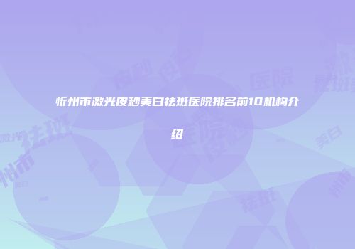 忻州市激光皮秒美白祛斑医院排名前10机构介绍