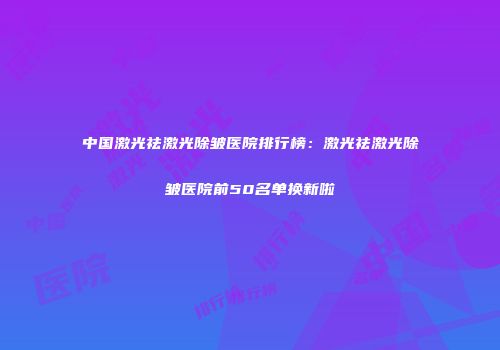 中国激光祛激光除皱医院排行榜：激光祛激光除皱医院前50名单换新啦