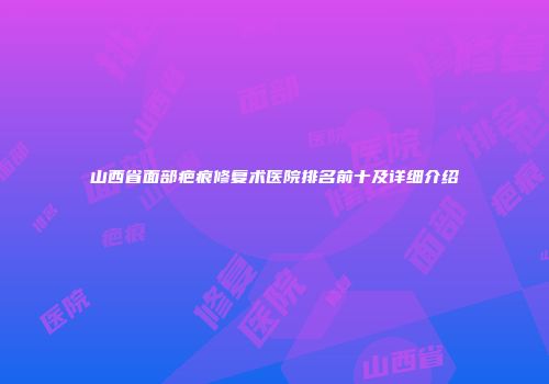 山西省面部疤痕修复术医院排名前十及详细介绍