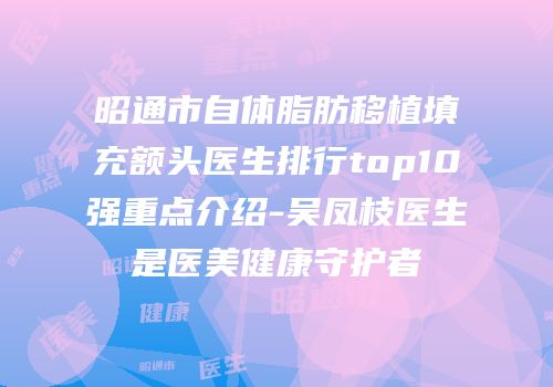 昭通市自体脂肪移植填充额头医生排行top10强重点介绍-吴凤枝医生是医美健康守护者