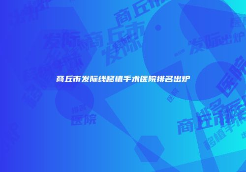 商丘市发际线移植手术医院排名出炉