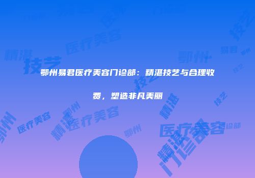 鄂州易君医疗美容门诊部：精湛技艺与合理收费，塑造非凡美丽