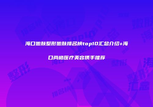 海口嫩肤整形嫩肤排名榜top10汇总介绍+海口尚格医疗美容携手推荐