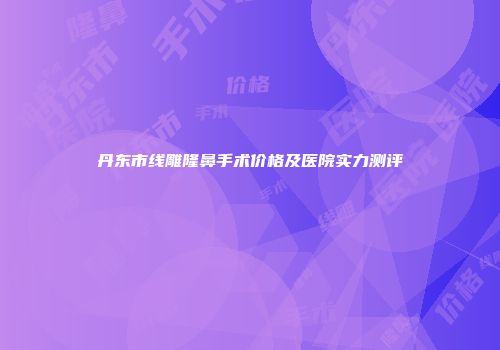 丹东市线雕隆鼻手术价格及医院实力测评