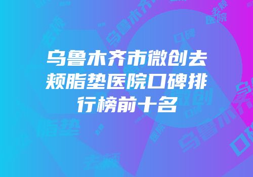 乌鲁木齐市微创去颊脂垫医院口碑排行榜前十名