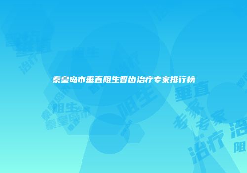 秦皇岛市垂直阻生智齿治疗专家排行榜
