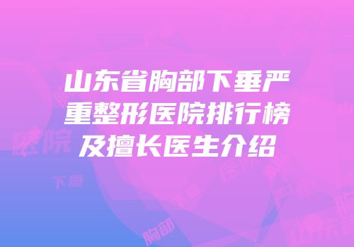 山东省胸部下垂严重整形医院排行榜及擅长医生介绍