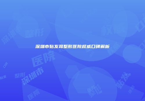 深圳市贴发耳整形医院权威口碑解析