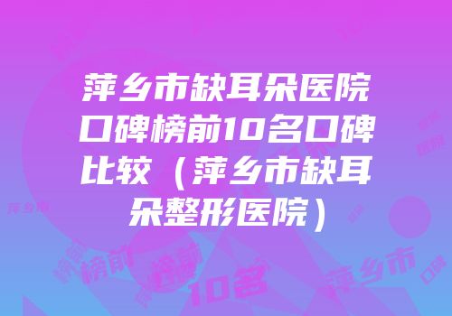萍乡市缺耳朵医院口碑榜前10名口碑比较（萍乡市缺耳朵整形医院）