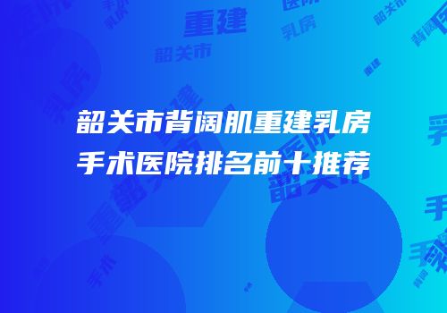 韶关市背阔肌重建乳房手术医院排名前十推荐