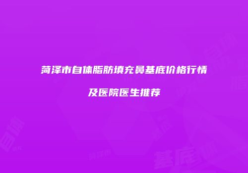 菏泽市自体脂肪填充鼻基底价格行情及医院医生推荐