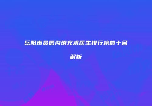 岳阳市鼻唇沟填充术医生排行榜前十名解析