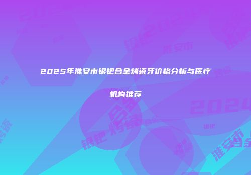2025年淮安市银钯合金烤瓷牙价格分析与医疗机构推荐
