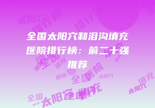 全国太阳穴和泪沟填充医院排行榜：前二十强推荐