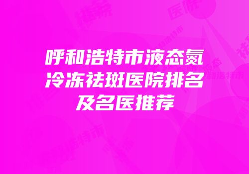 呼和浩特市液态氮冷冻祛斑医院排名及名医推荐