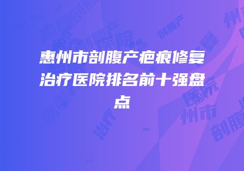 惠州市剖腹产疤痕修复治疗医院排名前十强盘点