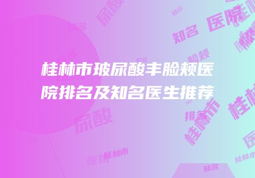 桂林市玻尿酸丰脸颊医院排名及知名医生推荐