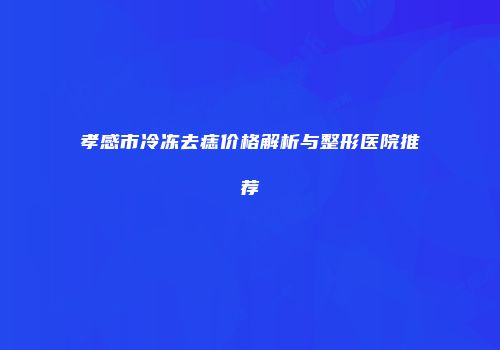 孝感市冷冻去痣价格解析与整形医院推荐
