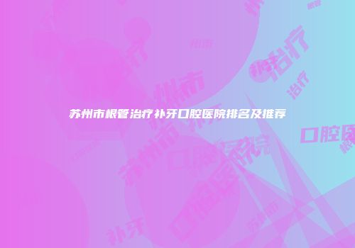 苏州市根管治疗补牙口腔医院排名及推荐