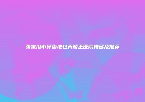 张家港市牙齿地包天矫正医院排名及推荐