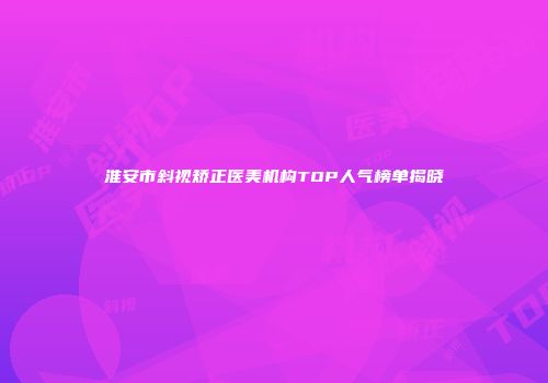 淮安市斜视矫正医美机构TOP人气榜单揭晓