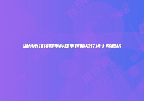 湖州市嫁接睫毛种睫毛医院排行榜十强解析