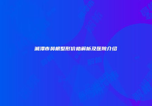 湘潭市鼻根整形价格解析及医院介绍
