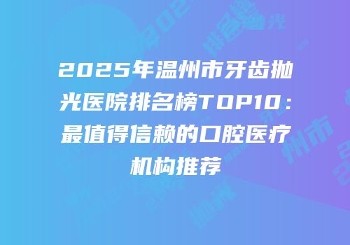 2025年温州市牙齿抛光医院排名榜TOP10：最值得信赖的口腔医疗机构推荐