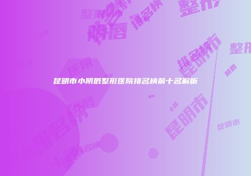 昆明市小阴唇整形医院排名榜前十名解析