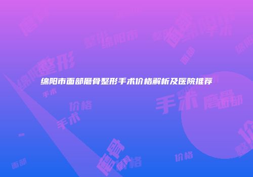 绵阳市面部磨骨整形手术价格解析及医院推荐