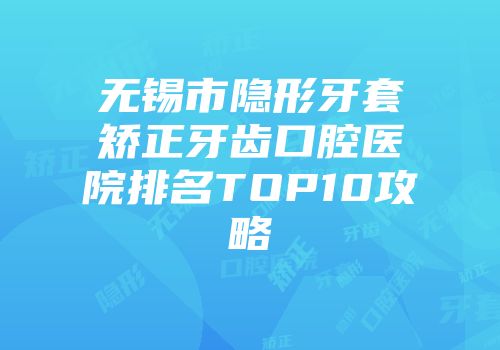 无锡市隐形牙套矫正牙齿口腔医院排名TOP10攻略