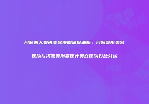 河源两大整形美容医院深度解析：河源整形美容医院与河源美斯嘉医疗美容医院对比分析