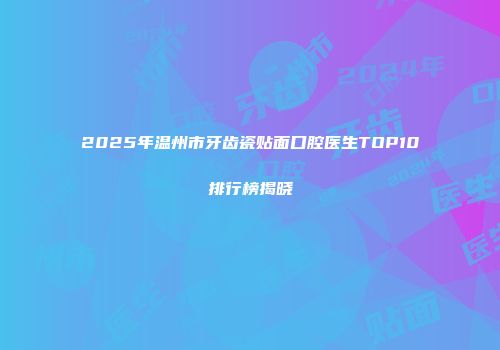 2025年温州市牙齿瓷贴面口腔医生TOP10排行榜揭晓